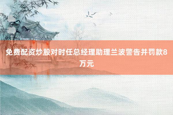免费配资炒股对时任总经理助理兰波警告并罚款8万元