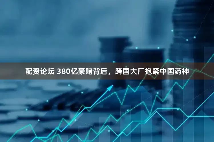 配资论坛 380亿豪赌背后，跨国大厂抱紧中国药神