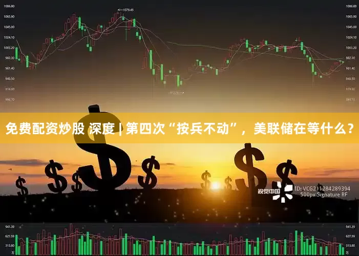 免费配资炒股 深度 | 第四次“按兵不动”，美联储在等什么？