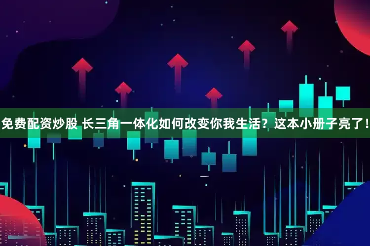 免费配资炒股 长三角一体化如何改变你我生活？这本小册子亮了！