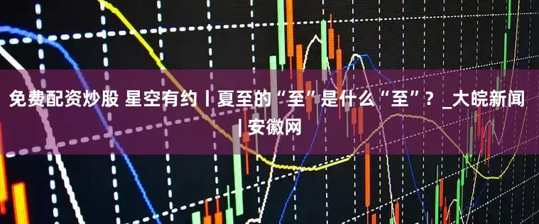 免费配资炒股 星空有约丨夏至的“至”是什么“至”？_大皖新闻 | 安徽网