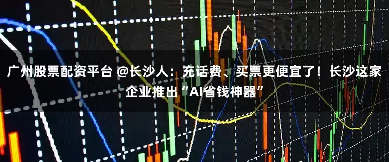 广州股票配资平台 @长沙人：充话费、买票更便宜了！长沙这家企业推出“AI省钱神器”