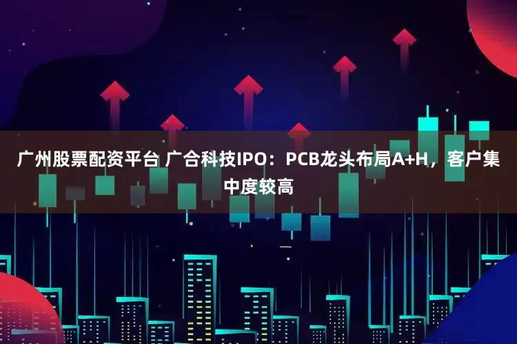 广州股票配资平台 广合科技IPO：PCB龙头布局A+H，客户集中度较高