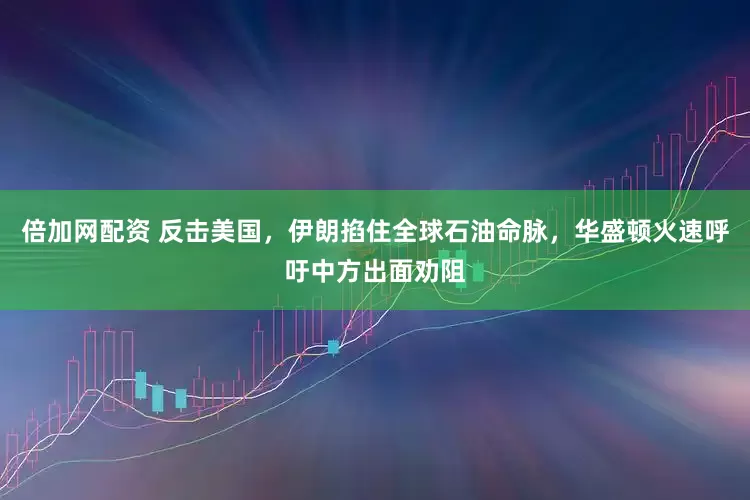 倍加网配资 反击美国，伊朗掐住全球石油命脉，华盛顿火速呼吁中方出面劝阻
