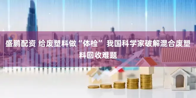 盛鹏配资 给废塑料做“体检” 我国科学家破解混合废塑料回收难题
