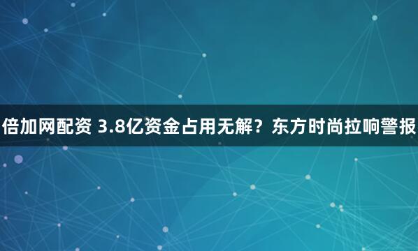 倍加网配资 3.8亿资金占用无解？东方时尚拉响警报