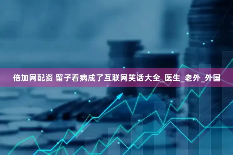 倍加网配资 留子看病成了互联网笑话大全_医生_老外_外国