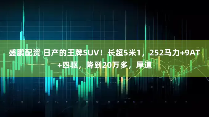 盛鹏配资 日产的王牌SUV！长超5米1，252马力+9AT+四驱，降到20万多，厚道