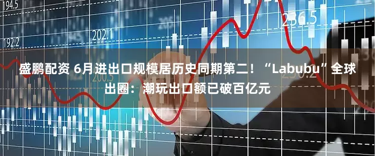 盛鹏配资 6月进出口规模居历史同期第二！“Labubu”全球出圈：潮玩出口额已破百亿元