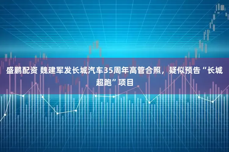 盛鹏配资 魏建军发长城汽车35周年高管合照，疑似预告“长城超跑”项目