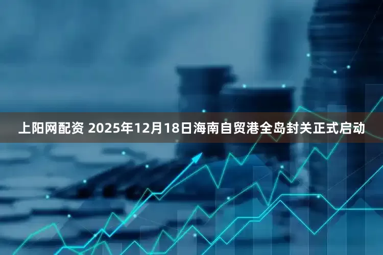 上阳网配资 2025年12月18日海南自贸港全岛封关正式启动