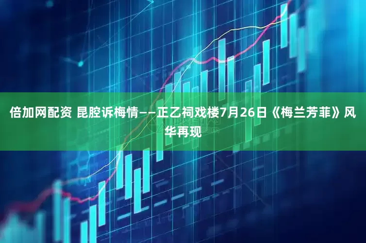 倍加网配资 昆腔诉梅情——正乙祠戏楼7月26日《梅兰芳菲》风华再现