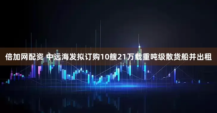 倍加网配资 中远海发拟订购10艘21万载重吨级散货船并出租