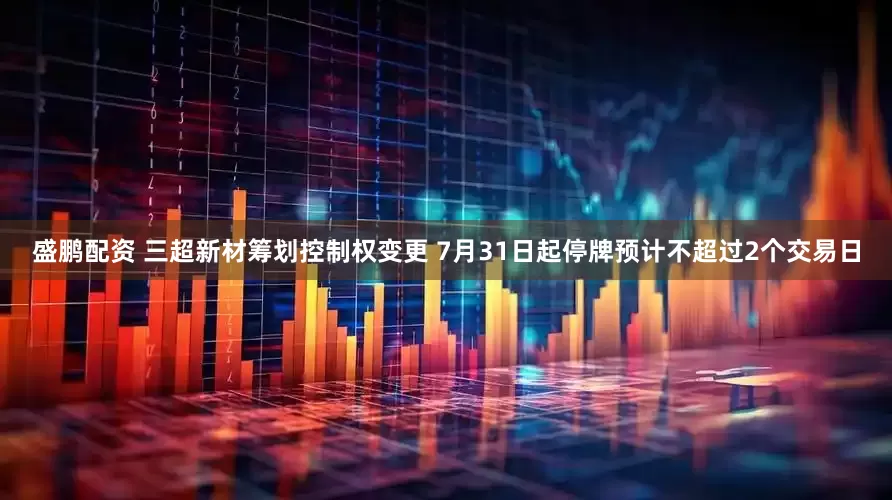 盛鹏配资 三超新材筹划控制权变更 7月31日起停牌预计不超过2个交易日