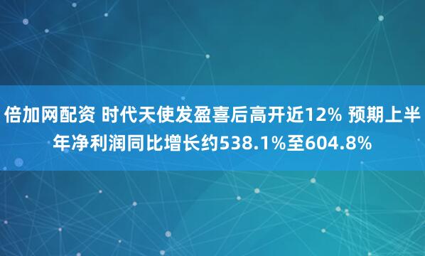倍加网配资 时代天使发盈喜后高开近12% 预期上半年净利润同比增长约538.1%至604.8%