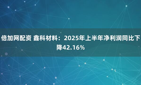 倍加网配资 鑫科材料：2025年上半年净利润同比下降42.16%