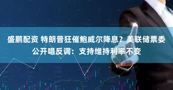 盛鹏配资 特朗普狂催鲍威尔降息？美联储票委公开唱反调：支持维持利率不变