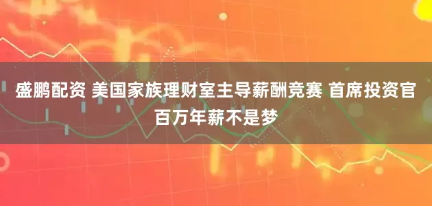 盛鹏配资 美国家族理财室主导薪酬竞赛 首席投资官百万年薪不是梦
