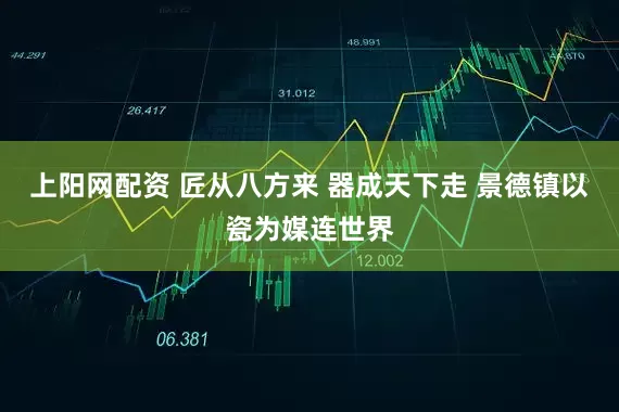 上阳网配资 匠从八方来 器成天下走 景德镇以瓷为媒连世界