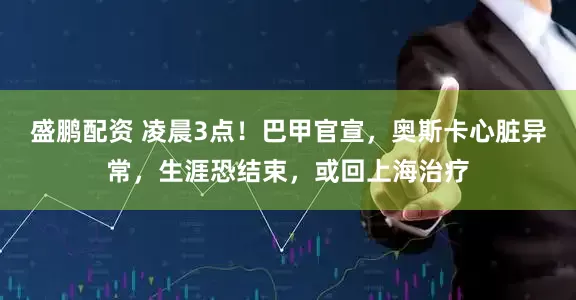 盛鹏配资 凌晨3点！巴甲官宣，奥斯卡心脏异常，生涯恐结束，或回上海治疗