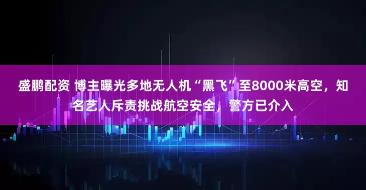 盛鹏配资 博主曝光多地无人机“黑飞”至8000米高空，知名艺人斥责挑战航空安全，警方已介入