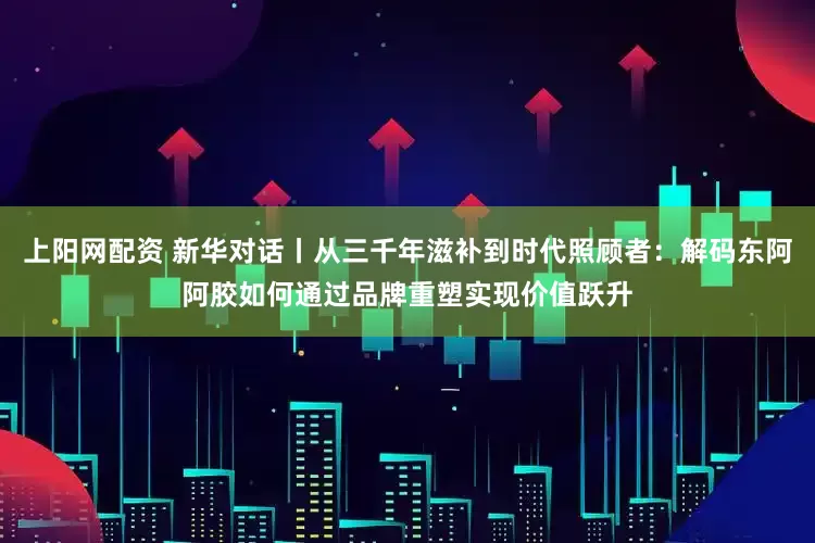 上阳网配资 新华对话丨从三千年滋补到时代照顾者：解码东阿阿胶如何通过品牌重塑实现价值跃升